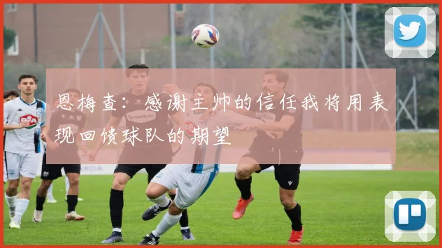 恩梅查：感谢主帅的信任我将用表现回馈球队的期望