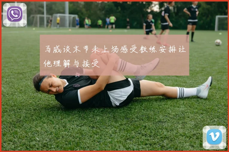 马威谈末节未上场感受教练安排让他理解与接受