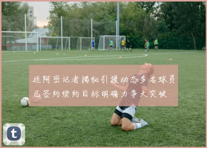 迈阿密记者揭秘引援动态多名球员已签约续约目标明确力争大突破