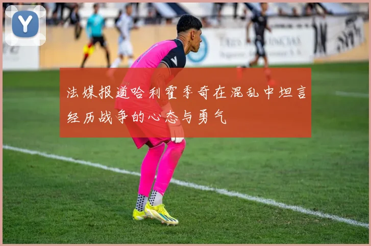 法媒报道哈利霍季奇在混乱中坦言经历战争的心态与勇气