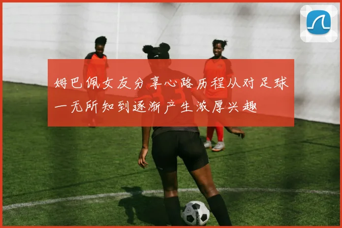 姆巴佩女友分享心路历程从对足球一无所知到逐渐产生浓厚兴趣