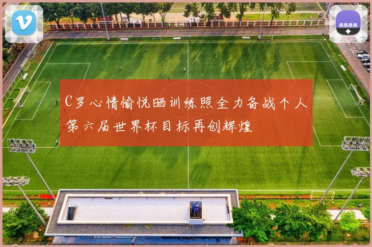 C罗心情愉悦晒训练照全力备战个人第六届世界杯目标再创辉煌