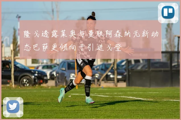 隆戈透露莱奥与曼联阿森纳无新动态巴萨更倾向于引进戈登