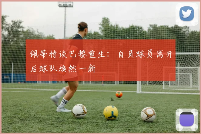 佩蒂特谈巴黎重生：自负球员离开后球队焕然一新
