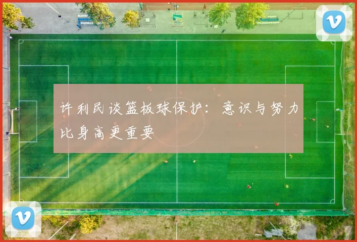 许利民谈篮板球保护：意识与努力比身高更重要