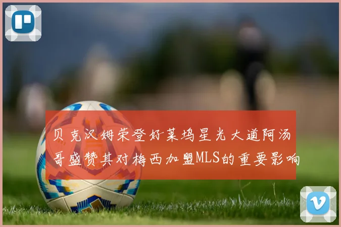 贝克汉姆荣登好莱坞星光大道阿汤哥盛赞其对梅西加盟MLS的重要影响