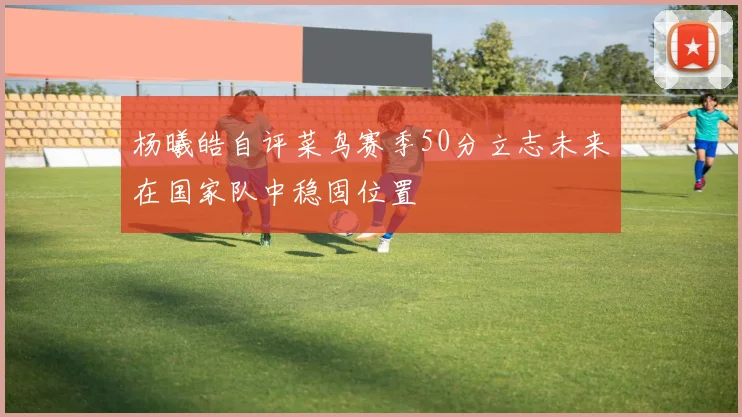 杨曦皓自评菜鸟赛季50分立志未来在国家队中稳固位置