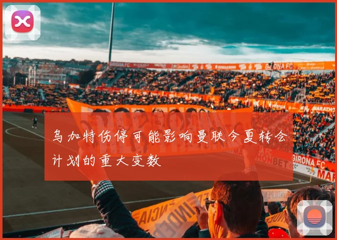 乌加特伤停可能影响曼联今夏转会计划的重大变数