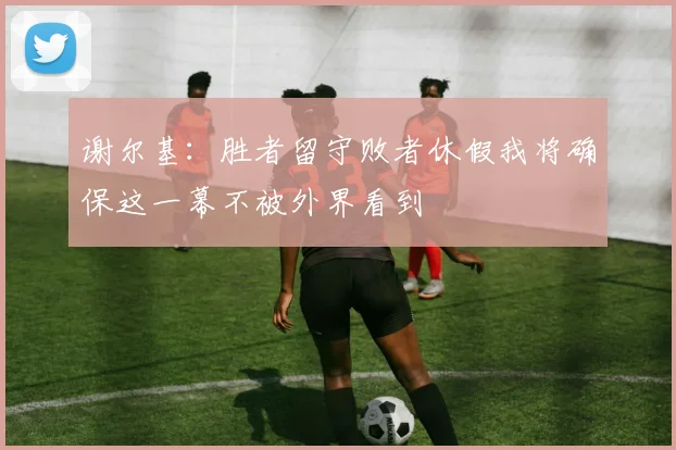谢尔基：胜者留守败者休假我将确保这一幕不被外界看到