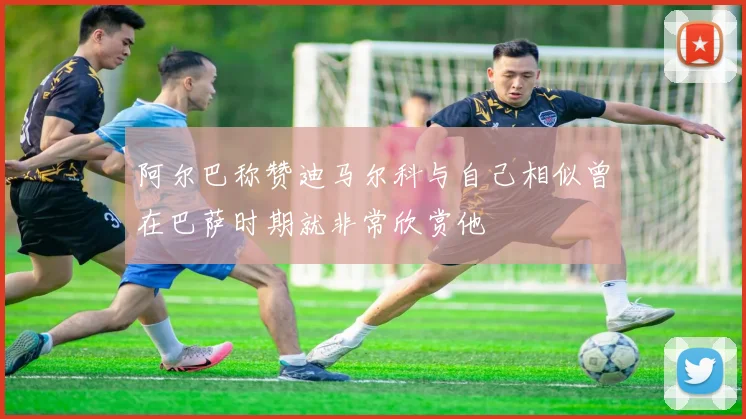 阿尔巴称赞迪马尔科与自己相似曾在巴萨时期就非常欣赏他