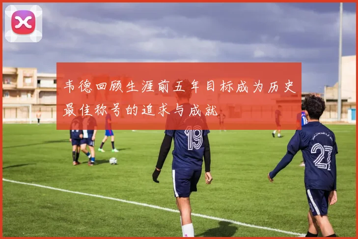 韦德回顾生涯前五年目标成为历史最佳称号的追求与成就