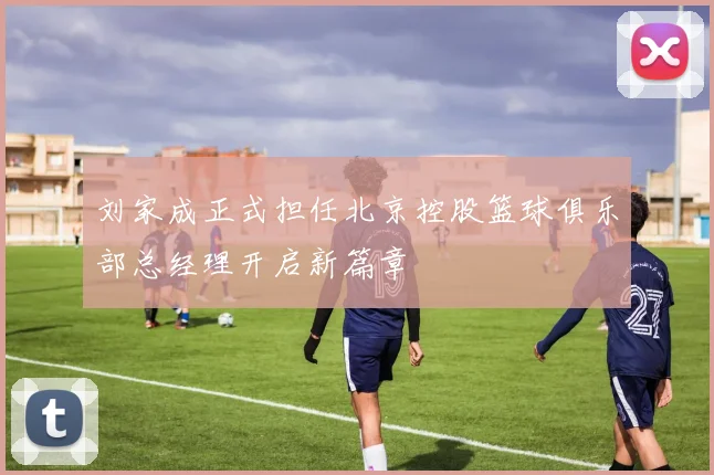 刘家成正式担任北京控股篮球俱乐部总经理开启新篇章
