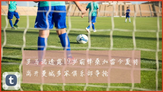 罗马诺透露19岁前锋桑加雷今夏将离开曼城多家俱乐部争抢