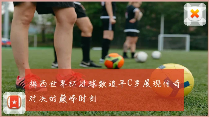 梅西世界杯进球数追平C罗展现传奇对决的巅峰时刻