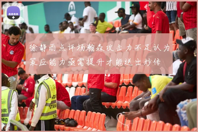 徐静雨点评杨瀚森攻击力不足认为策应能力亟需提升才能送出妙传