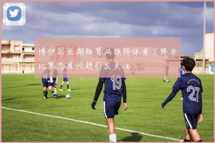 博伊因长期肠胃病缺阵体重下降非比赛态度问题引发关注