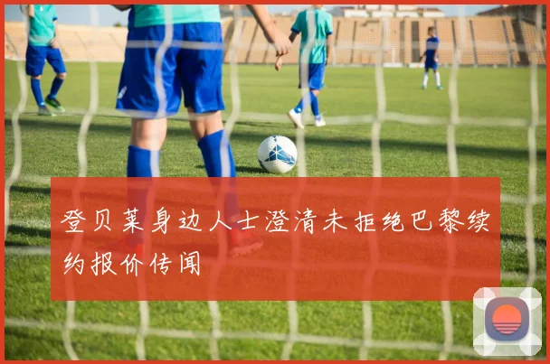 登贝莱身边人士澄清未拒绝巴黎续约报价传闻