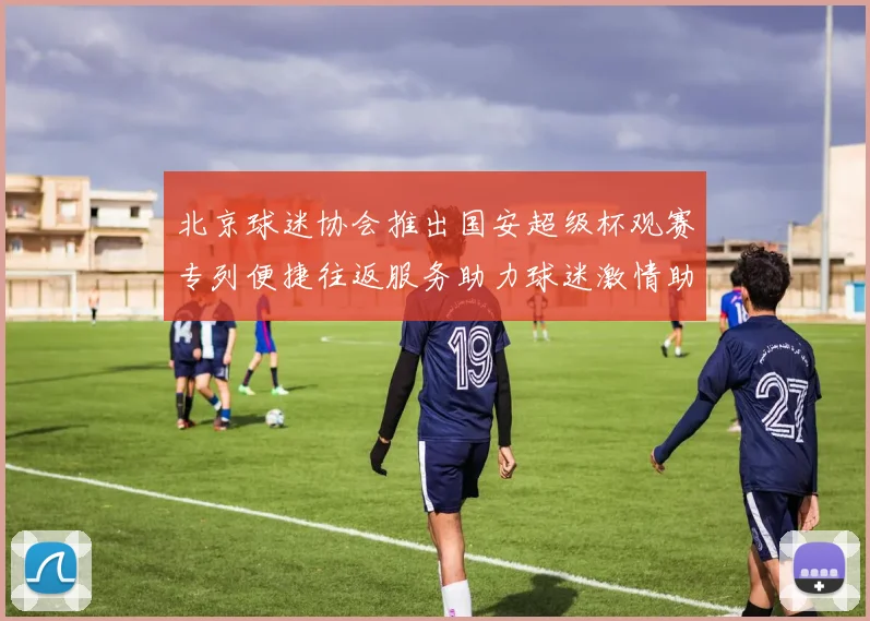 北京球迷协会推出国安超级杯观赛专列便捷往返服务助力球迷激情助阵