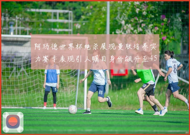 阿玛德世界杯绝杀展现曼联培养实力赛季表现引人瞩目身价飙升至4500万欧