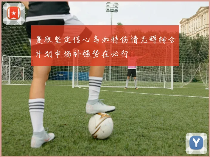 曼联坚定信心乌加特伤情无碍转会计划中场补强势在必行