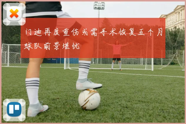 门迪再度重伤或需手术恢复五个月球队前景堪忧