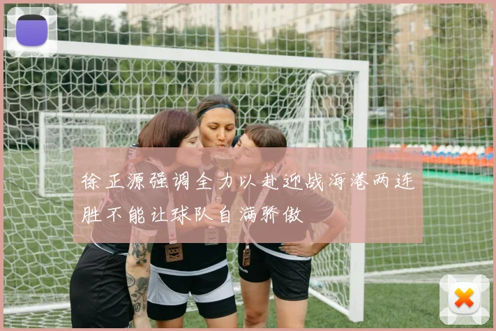 徐正源强调全力以赴迎战海港两连胜不能让球队自满骄傲