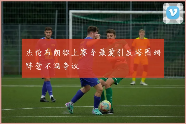 杰伦布朗称上赛季最爱引发塔图姆阵营不满争议