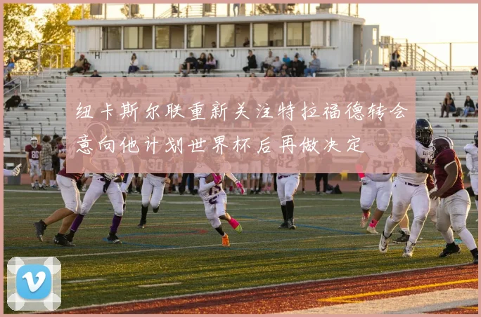 纽卡斯尔联重新关注特拉福德转会意向他计划世界杯后再做决定
